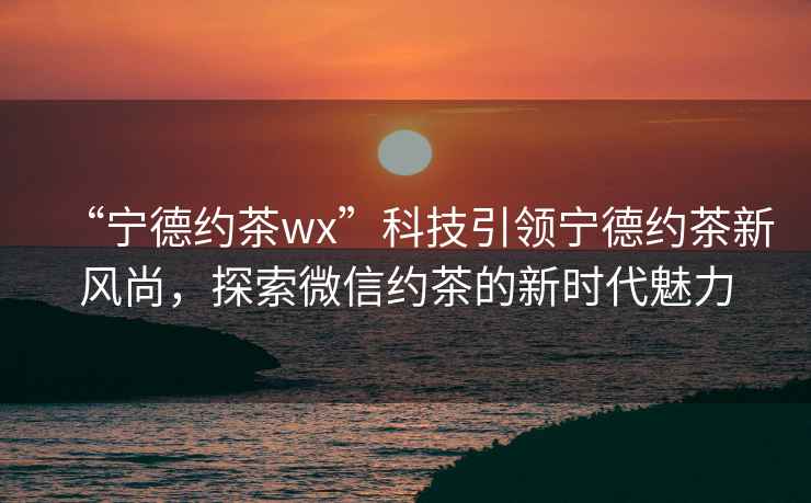 “寧德約茶wx”科技引領(lǐng)寧德約茶新風(fēng)尚，探索微信約茶的新時代魅力