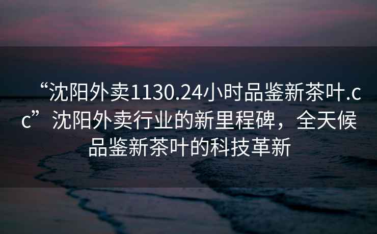 “沈陽外賣1130.24小時品鑒新茶葉.cc”沈陽外賣行業的新里程碑，全天候品鑒新茶葉的科技革新