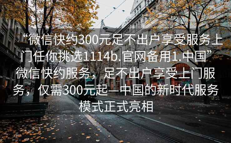 “微信快約300元足不出戶享受服務上門任你挑選1114b.官網備用1.中國”微信快約服務，足不出戶享受上門服務，僅需300元起—中國的新時代服務模式正式亮相