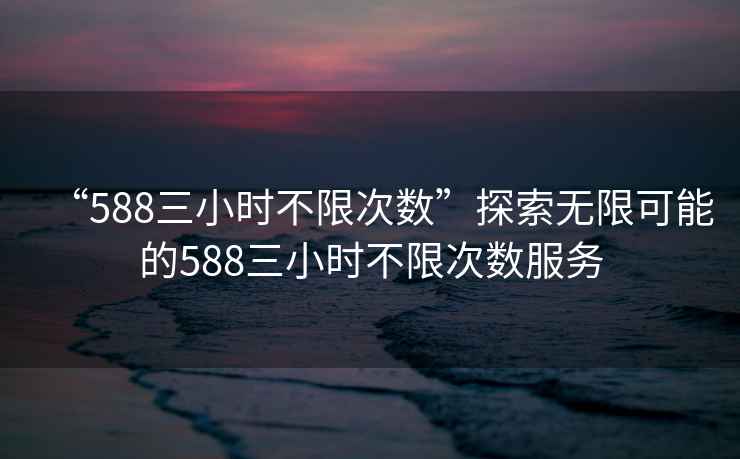 “588三小時(shí)不限次數(shù)”探索無限可能的588三小時(shí)不限次數(shù)服務(wù)