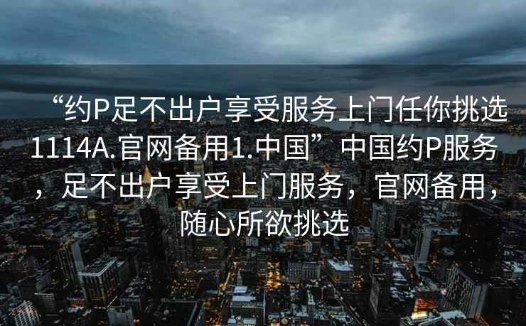 “約P足不出戶享受服務上門任你挑選1114A.官網備用1.中國”中國約P服務，足不出戶享受上門服務，官網備用，隨心所欲挑選