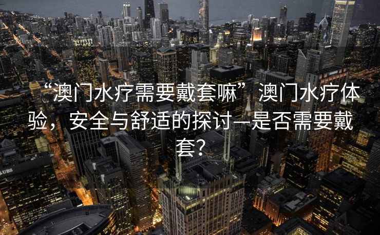 “澳門水療需要戴套嘛”澳門水療體驗，安全與舒適的探討—是否需要戴套？