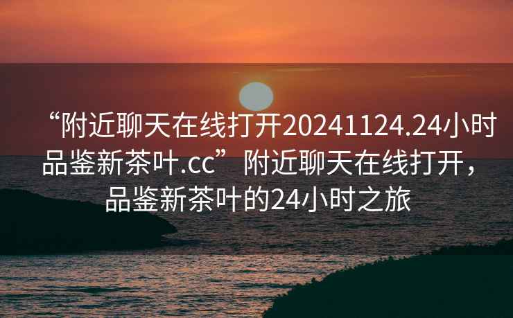 “附近聊天在線打開20241124.24小時品鑒新茶葉.cc”附近聊天在線打開，品鑒新茶葉的24小時之旅