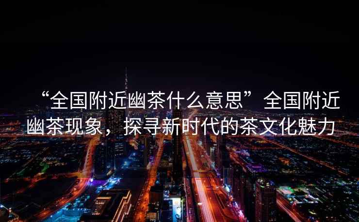 “全國附近幽茶什么意思”全國附近幽茶現象，探尋新時代的茶文化魅力