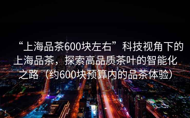 “上海品茶600塊左右”科技視角下的上海品茶，探索高品質茶葉的智能化之路（約600塊預算內的品茶體驗）
