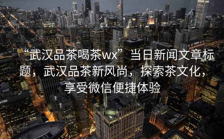 “武漢品茶喝茶wx”當日新聞文章標題，武漢品茶新風尚，探索茶文化，享受微信便捷體驗
