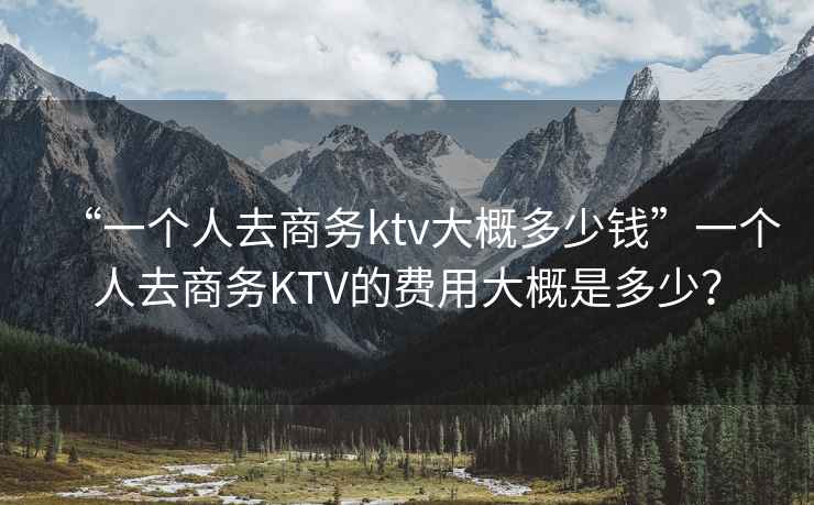 “一個人去商務(wù)ktv大概多少錢”一個人去商務(wù)KTV的費用大概是多少？