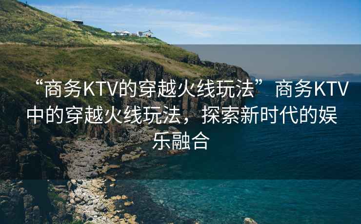 “商務(wù)KTV的穿越火線玩法”商務(wù)KTV中的穿越火線玩法，探索新時代的娛樂融合
