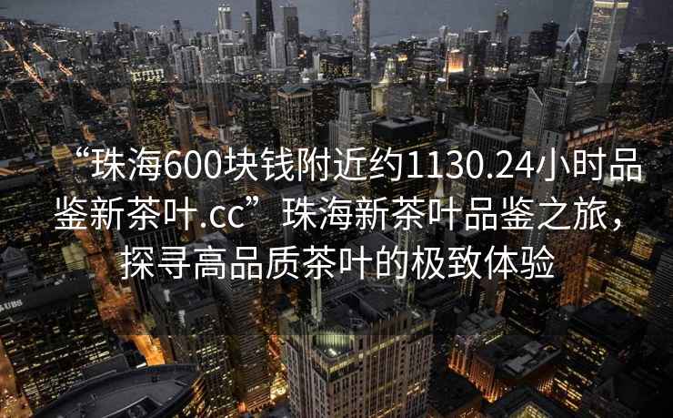 “珠海600塊錢附近約1130.24小時品鑒新茶葉.cc”珠海新茶葉品鑒之旅，探尋高品質(zhì)茶葉的極致體驗