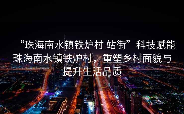 “珠海南水鎮(zhèn)鐵爐村 站街”科技賦能珠海南水鎮(zhèn)鐵爐村，重塑鄉(xiāng)村面貌與提升生活品質