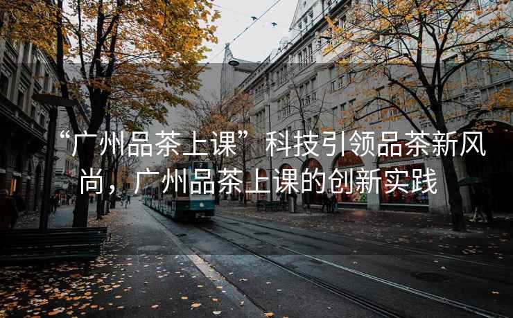 “廣州品茶上課”科技引領(lǐng)品茶新風(fēng)尚，廣州品茶上課的創(chuàng)新實(shí)踐
