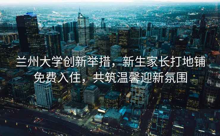蘭州大學(xué)創(chuàng)新舉措，新生家長(zhǎng)打地鋪免費(fèi)入住，共筑溫馨迎新氛圍