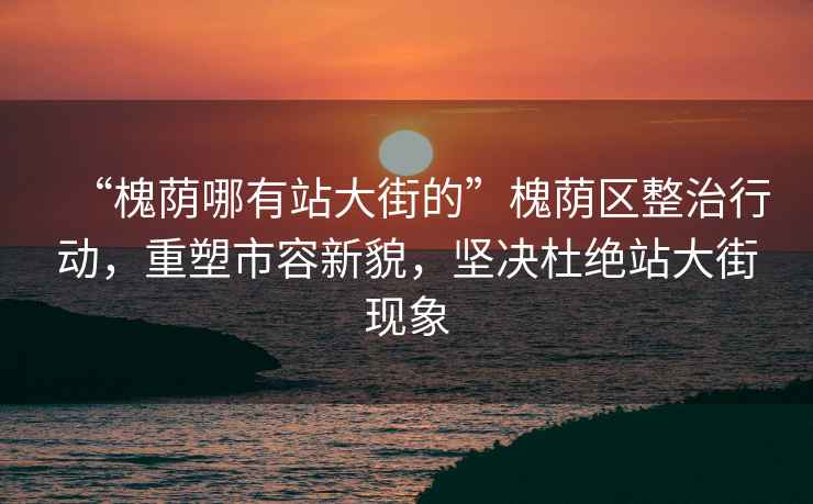“槐蔭哪有站大街的”槐蔭區整治行動，重塑市容新貌，堅決杜絕站大街現象