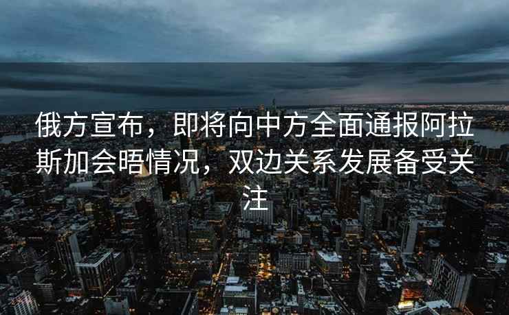 俄方宣布，即將向中方全面通報(bào)阿拉斯加會(huì)晤情況，雙邊關(guān)系發(fā)展備受關(guān)注