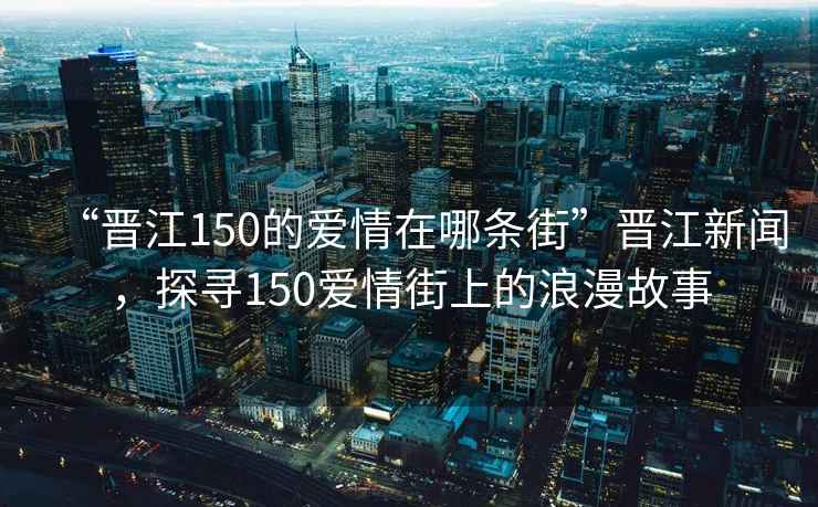 “晉江150的愛情在哪條街”晉江新聞，探尋150愛情街上的浪漫故事