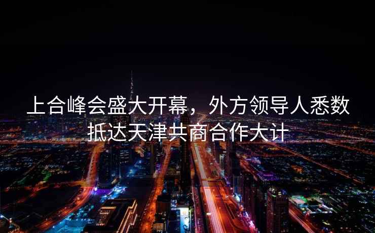 上合峰會(huì)盛大開幕，外方領(lǐng)導(dǎo)人悉數(shù)抵達(dá)天津共商合作大計(jì)