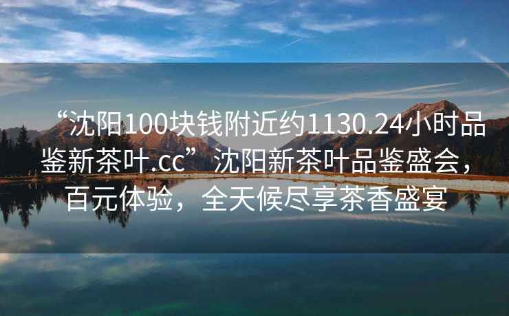 “沈陽100塊錢附近約1130.24小時品鑒新茶葉.cc”沈陽新茶葉品鑒盛會，百元體驗(yàn)，全天候盡享茶香盛宴
