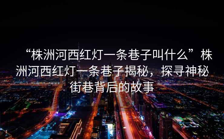 “株洲河西紅燈一條巷子叫什么”株洲河西紅燈一條巷子揭秘，探尋神秘街巷背后的故事