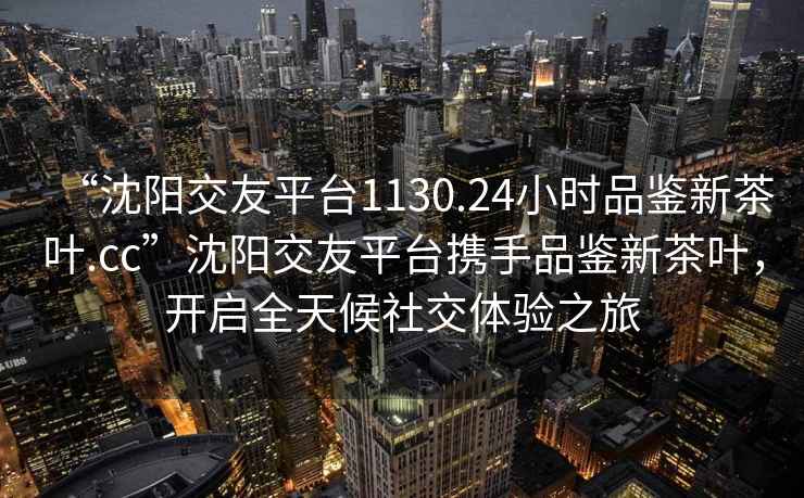 “沈陽交友平臺1130.24小時品鑒新茶葉.cc”沈陽交友平臺攜手品鑒新茶葉，開啟全天候社交體驗之旅
