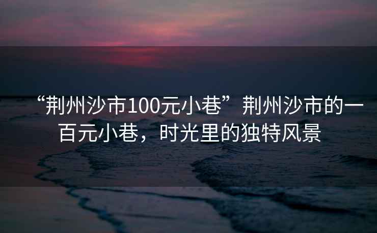 “荊州沙市100元小巷”荊州沙市的一百元小巷，時光里的獨特風景