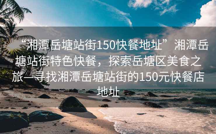 “湘潭岳塘站街150快餐地址”湘潭岳塘站街特色快餐，探索岳塘區美食之旅—尋找湘潭岳塘站街的150元快餐店地址