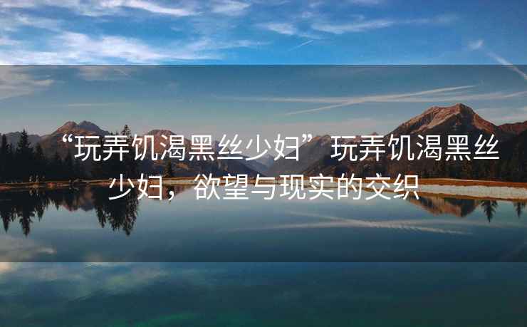 “玩弄饑渴黑絲少婦”玩弄饑渴黑絲少婦，欲望與現實的交織