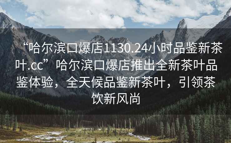 “哈爾濱口爆店1130.24小時品鑒新茶葉.cc”哈爾濱口爆店推出全新茶葉品鑒體驗，全天候品鑒新茶葉，引領茶飲新風尚