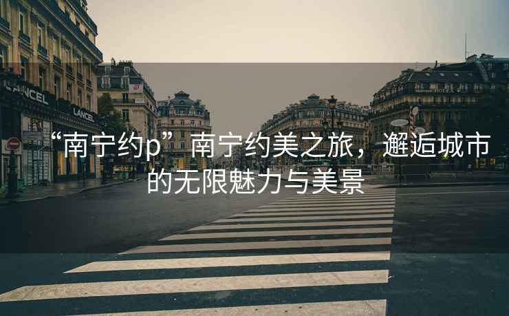 “南寧約p”南寧約美之旅，邂逅城市的無限魅力與美景