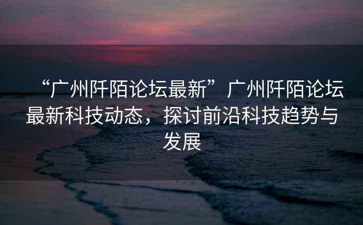 “廣州阡陌論壇最新”廣州阡陌論壇最新科技動態，探討前沿科技趨勢與發展