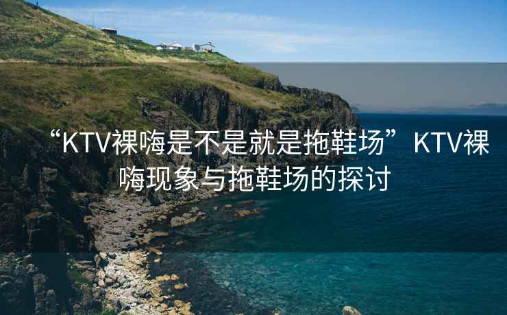 “KTV裸嗨是不是就是拖鞋場”KTV裸嗨現象與拖鞋場的探討
