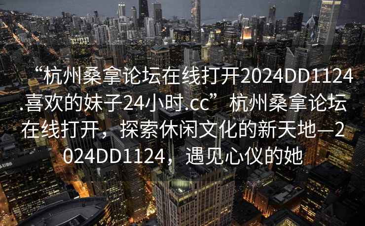 “杭州桑拿論壇在線打開2024DD1124.喜歡的妹子24小時.cc”杭州桑拿論壇在線打開，探索休閑文化的新天地—2024DD1124，遇見心儀的她