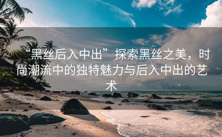 “黑絲后入中出”探索黑絲之美，時尚潮流中的獨特魅力與后入中出的藝術