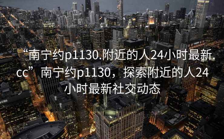 “南寧約p1130.附近的人24小時最新.cc”南寧約p1130，探索附近的人24小時最新社交動態