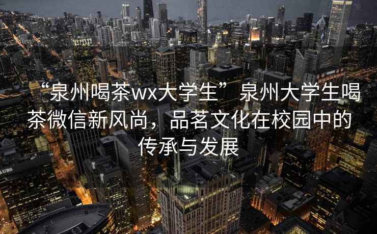 “泉州喝茶wx大學生”泉州大學生喝茶微信新風尚，品茗文化在校園中的傳承與發展