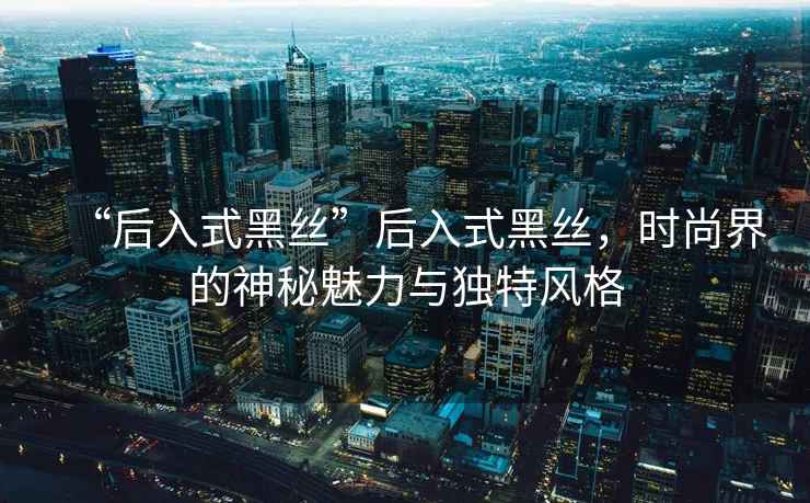 “后入式黑絲”后入式黑絲，時(shí)尚界的神秘魅力與獨(dú)特風(fēng)格