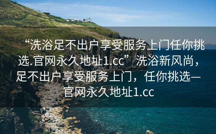 “洗浴足不出戶享受服務上門任你挑選.官網永久地址1.cc”洗浴新風尚，足不出戶享受服務上門，任你挑選—官網永久地址1.cc