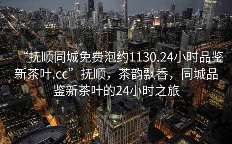 “撫順同城免費泡約1130.24小時品鑒新茶葉.cc”撫順，茶韻飄香，同城品鑒新茶葉的24小時之旅