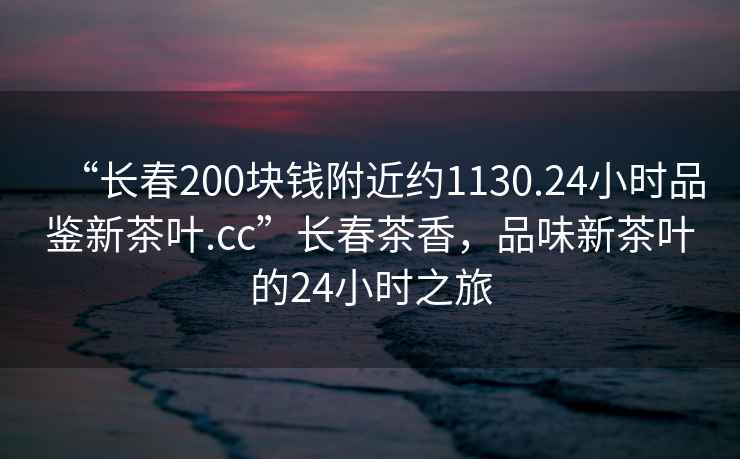 “長春200塊錢附近約1130.24小時品鑒新茶葉.cc”長春茶香，品味新茶葉的24小時之旅