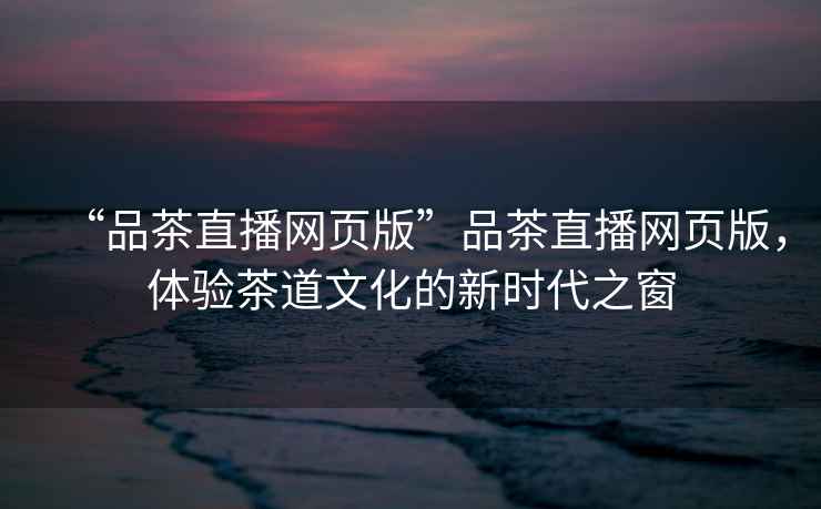 “品茶直播網(wǎng)頁版”品茶直播網(wǎng)頁版，體驗茶道文化的新時代之窗