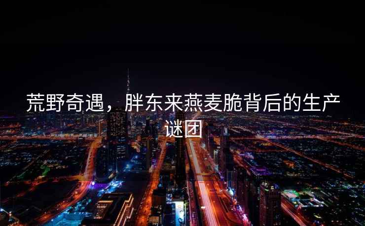 荒野奇遇，胖東來燕麥脆背后的生產謎團
