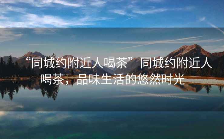 “同城約附近人喝茶”同城約附近人喝茶，品味生活的悠然時光