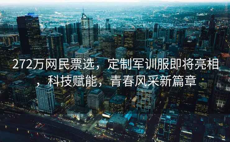 272萬網民票選，定制軍訓服即將亮相，科技賦能，青春風采新篇章