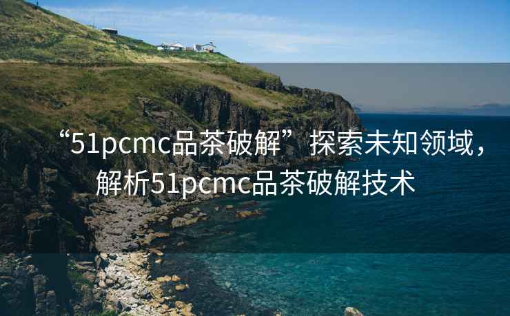 “51pcmc品茶破解”探索未知領域，解析51pcmc品茶破解技術