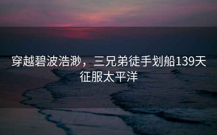 穿越碧波浩渺，三兄弟徒手劃船139天征服太平洋