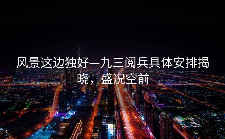 風(fēng)景這邊獨(dú)好—九三閱兵具體安排揭曉，盛況空前