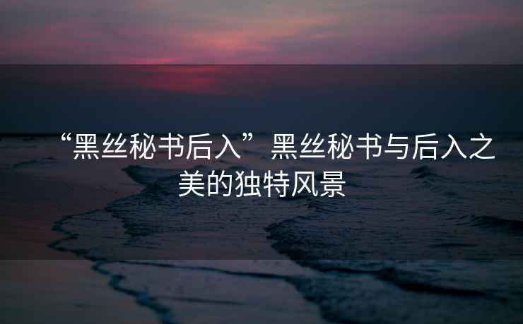 “黑絲秘書后入”黑絲秘書與后入之美的獨(dú)特風(fēng)景