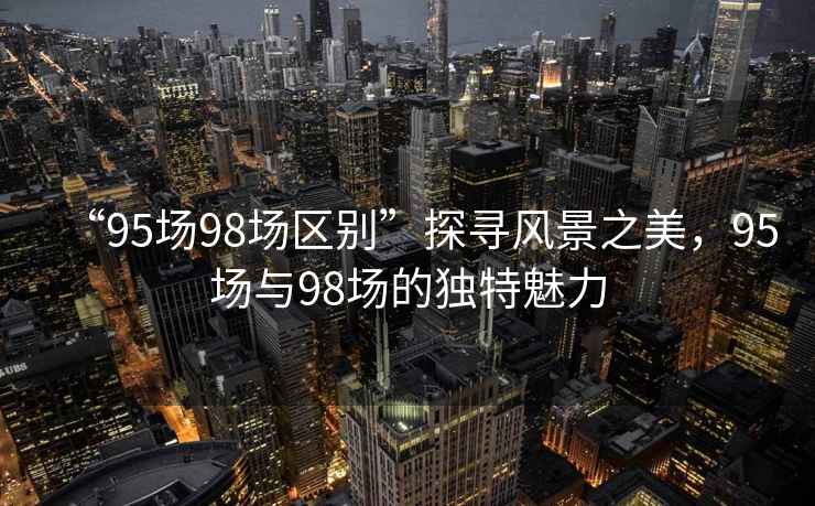 “95場98場區別”探尋風景之美，95場與98場的獨特魅力