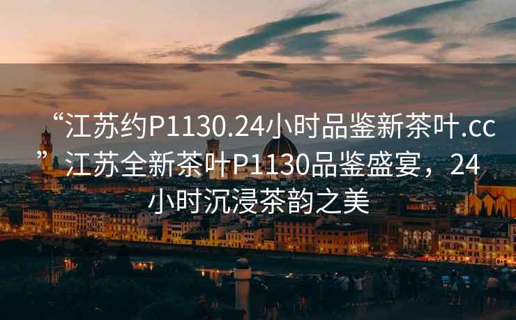“江蘇約P1130.24小時品鑒新茶葉.cc”江蘇全新茶葉P1130品鑒盛宴，24小時沉浸茶韻之美