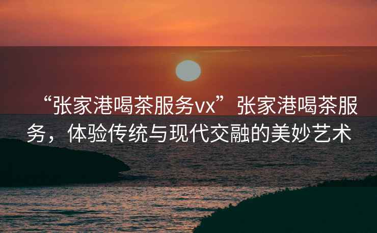 “張家港喝茶服務vx”張家港喝茶服務，體驗傳統與現代交融的美妙藝術