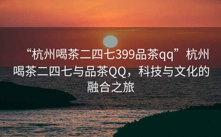 “杭州喝茶二四七399品茶qq”杭州喝茶二四七與品茶QQ，科技與文化的融合之旅